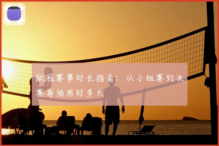 欧冠赛事时长指南：从小组赛到决赛每场用时多久