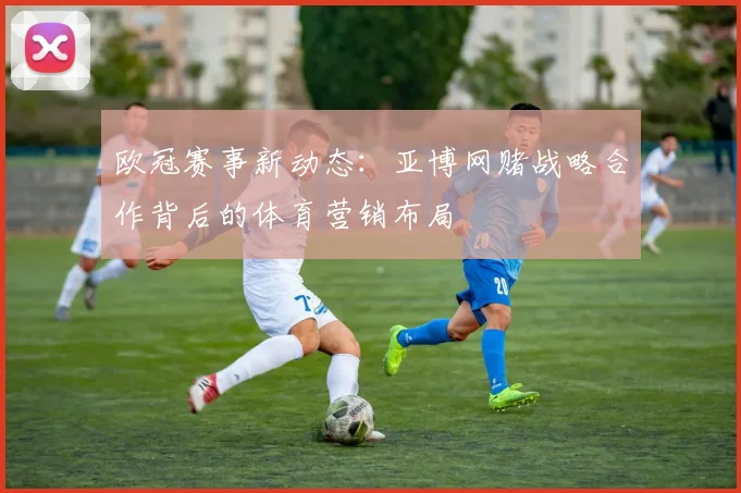 欧冠赛事新动态：亚博网赌战略合作背后的体育营销布局