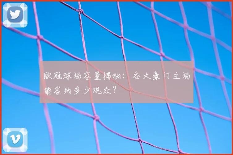 欧冠球场容量揭秘：各大豪门主场能容纳多少观众？
