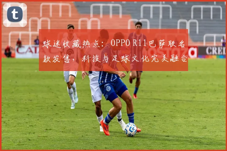 球迷收藏热点：OPPO R11巴萨联名款发售，科技与足球文化完美融合。