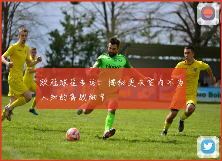 欧冠球星专访：揭秘更衣室内不为人知的备战细节